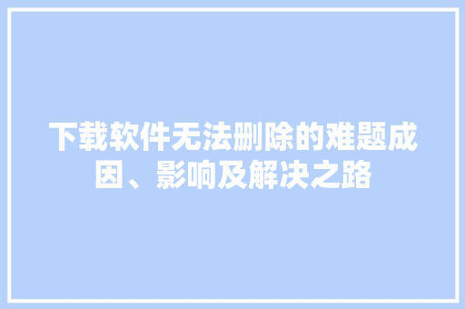 下载软件无法删除的难题成因、影响及解决之路  第1张