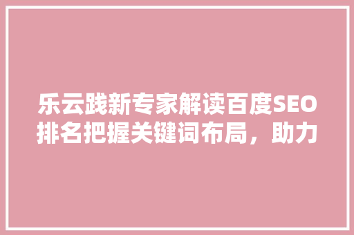 乐云践新专家解读百度SEO排名把握关键词布局，助力企业网站优化
