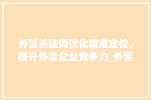 外贸关键词优化精准定位，提升外贸企业竞争力_外贸网关键词优化