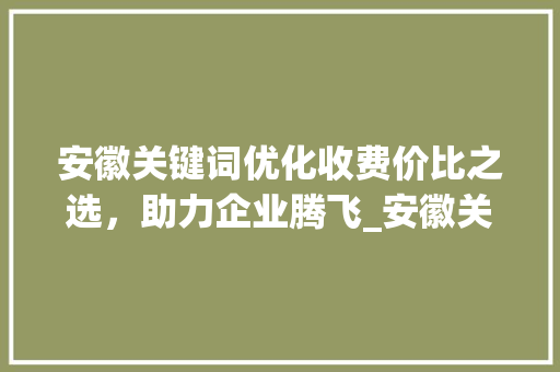 安徽关键词优化收费价比之选，助力企业腾飞_安徽关键词优化如何收费