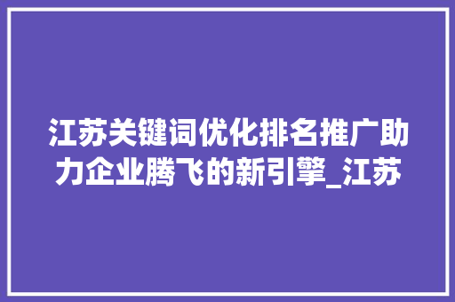 江苏关键词优化排名推广助力企业腾飞的新引擎_江苏关键词优化排名推广