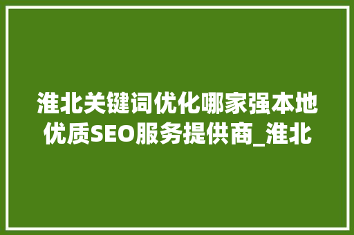 淮北关键词优化哪家强本地优质SEO服务提供商_淮北关键词优化哪家好