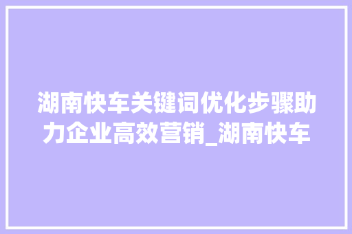湖南快车关键词优化步骤助力企业高效营销_湖南快车关键词优化方法