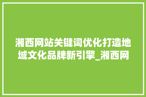湘西网站关键词优化打造地域文化品牌新引擎_湘西网站关键词优化