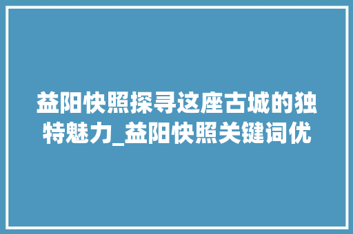 益阳快照探寻这座古城的独特魅力_益阳快照关键词优化