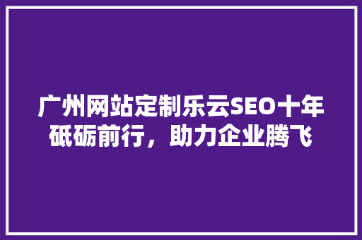广州网站定制乐云SEO十年砥砺前行，助力企业腾飞