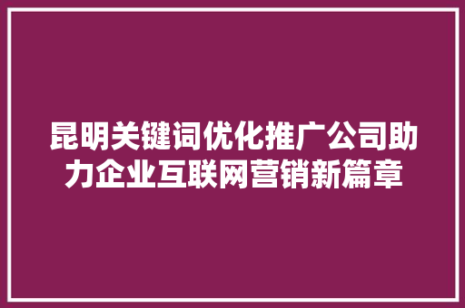 昆明关键词优化推广公司助力企业互联网营销新篇章