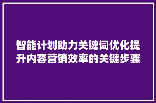 智能计划助力关键词优化提升内容营销效率的关键步骤_智能计划要优化关键词吗