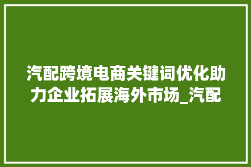 汽配跨境电商关键词优化助力企业拓展海外市场_汽配跨境电商关键词优化