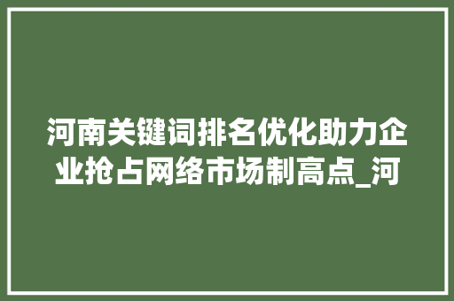 河南关键词排名优化助力企业抢占网络市场制高点_河南关键词排名优化