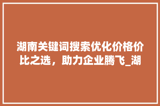 湖南关键词搜索优化价格价比之选，助力企业腾飞_湖南关键词搜索优化价格