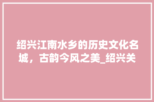 绍兴江南水乡的历史文化名城，古韵今风之美_绍兴关键词百度优化