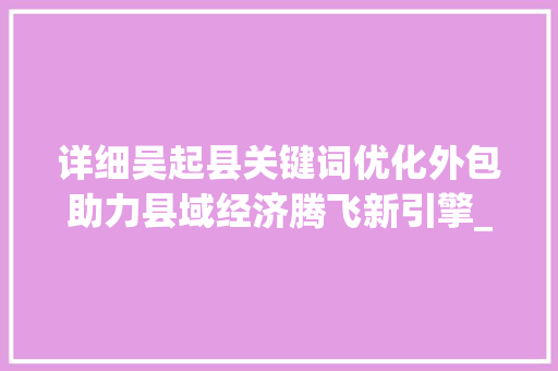 详细吴起县关键词优化外包助力县域经济腾飞新引擎_吴起县关键词优化外包