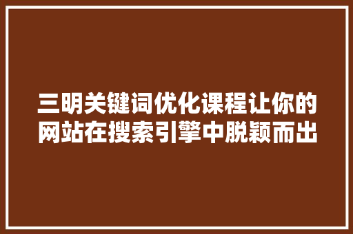 三明关键词优化课程让你的网站在搜索引擎中脱颖而出