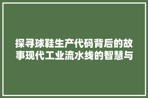 探寻球鞋生产代码背后的故事现代工业流水线的智慧与匠心  第1张