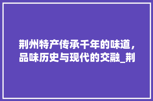 荆州特产传承千年的味道，品味历史与现代的交融_荆州产品关键词优化