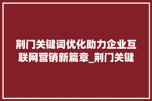 荆门关键词优化助力企业互联网营销新篇章_荆门关键词优化机构