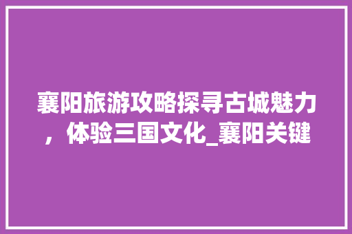 襄阳旅游攻略探寻古城魅力，体验三国文化_襄阳关键词优化价格
