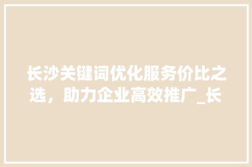 长沙关键词优化服务价比之选，助力企业高效推广_长沙关键词优化哪家便宜