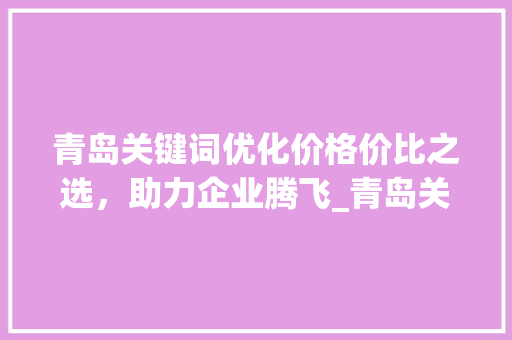 青岛关键词优化价格价比之选，助力企业腾飞_青岛关键词优化的价格