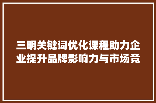 三明关键词优化课程助力企业提升品牌影响力与市场竞争力_三明关键词优化课程