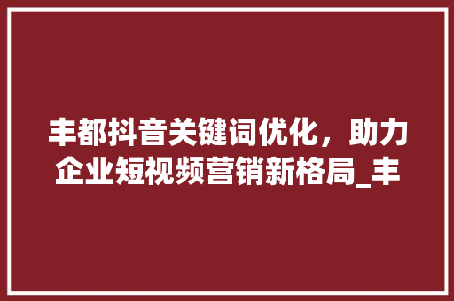 丰都抖音关键词优化，助力企业短视频营销新格局_丰都抖音关键词优化公司