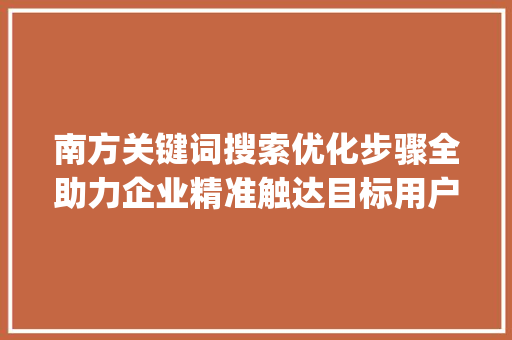 南方关键词搜索优化步骤全助力企业精准触达目标用户_南方关键词搜索优化怎样做