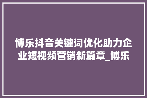 博乐抖音关键词优化助力企业短视频营销新篇章_博乐抖音关键词优化公司