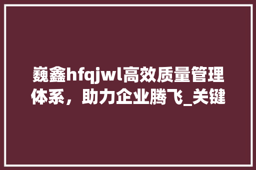 巍鑫hfqjwl高效质量管理体系，助力企业腾飞_关键词优化排名巍鑫hfqjwl
