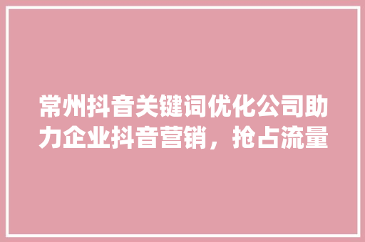 常州抖音关键词优化公司助力企业抖音营销，抢占流量高地_常州抖音关键词优化公司  第1张