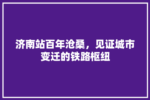 济南站百年沧桑，见证城市变迁的铁路枢纽
