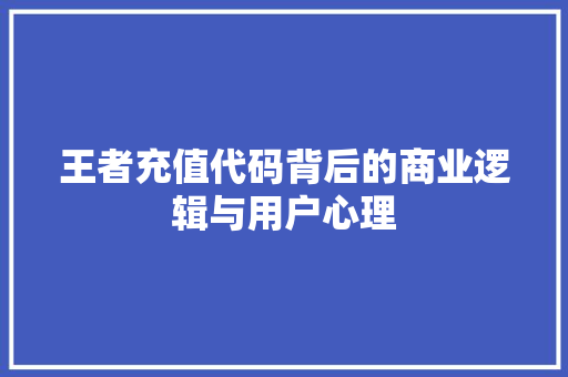 王者充值代码背后的商业逻辑与用户心理
