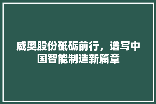 威奥股份砥砺前行，谱写中国智能制造新篇章