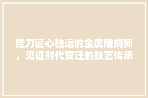 锉刀匠心独运的金属雕刻师，见证时代变迁的技艺传承