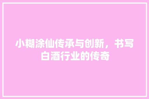 小糊涂仙传承与创新，书写白酒行业的传奇