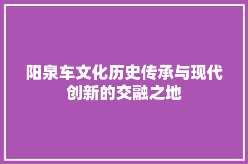 阳泉车文化历史传承与现代创新的交融之地