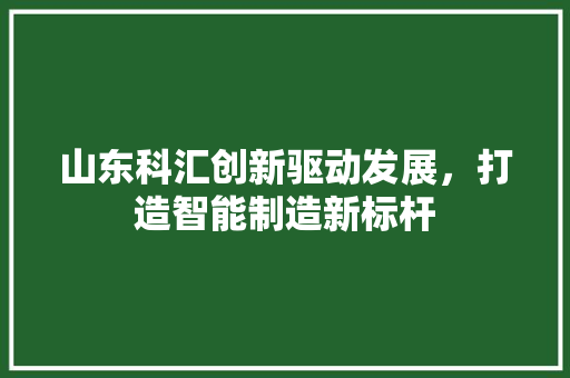 山东科汇创新驱动发展，打造智能制造新标杆