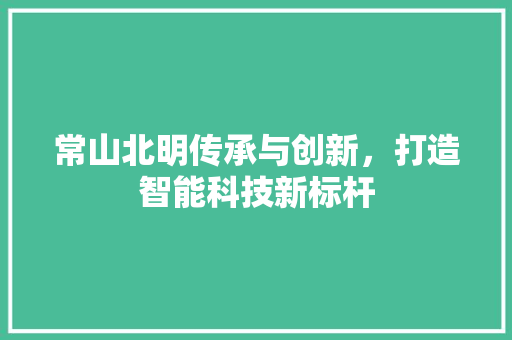常山北明传承与创新，打造智能科技新标杆