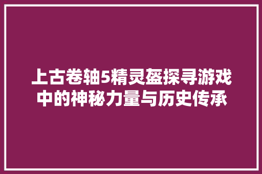 上古卷轴5精灵盔探寻游戏中的神秘力量与历史传承