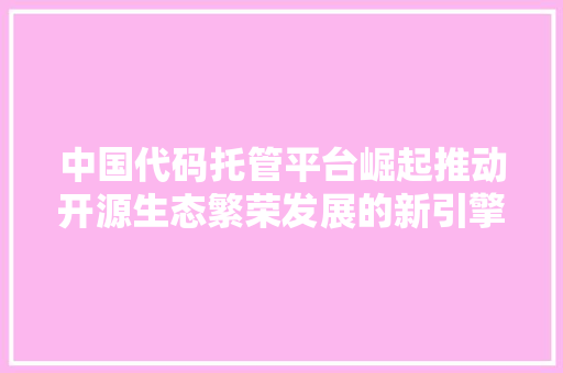 中国代码托管平台崛起推动开源生态繁荣发展的新引擎
