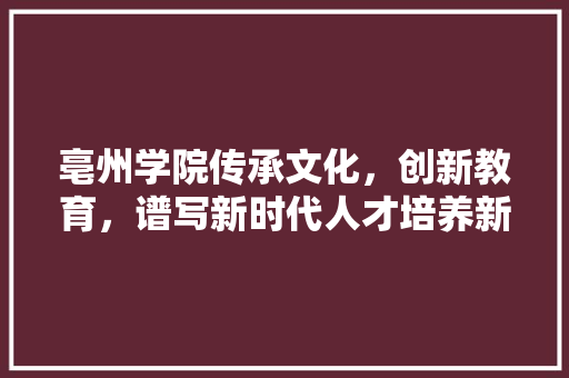 亳州学院传承文化，创新教育，谱写新时代人才培养新篇章