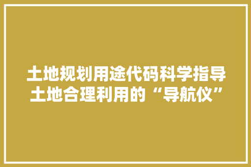 土地规划用途代码科学指导土地合理利用的“导航仪”