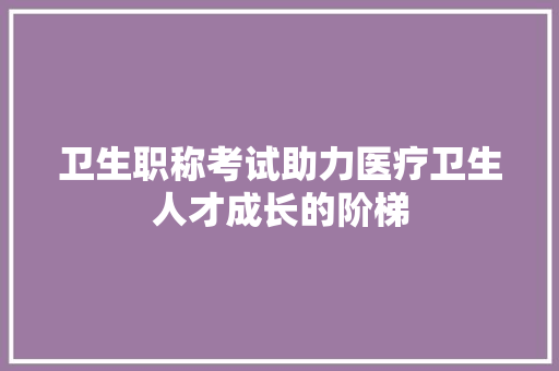 卫生职称考试助力医疗卫生人才成长的阶梯