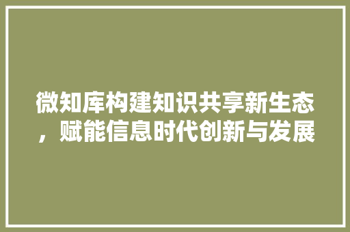 微知库构建知识共享新生态，赋能信息时代创新与发展