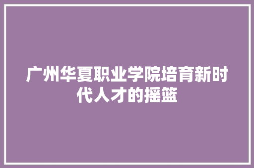 广州华夏职业学院培育新时代人才的摇篮