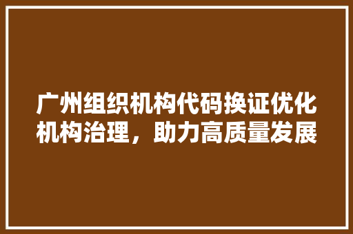 广州组织机构代码换证优化机构治理，助力高质量发展  第1张