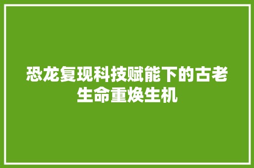 恐龙复现科技赋能下的古老生命重焕生机