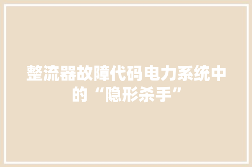 整流器故障代码电力系统中的“隐形杀手”  第1张
