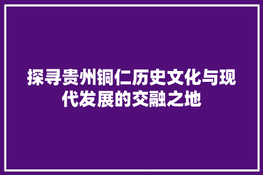 探寻贵州铜仁历史文化与现代发展的交融之地