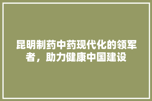 昆明制药中药现代化的领军者，助力健康中国建设